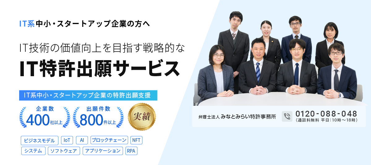 IT系中小・スタートアップ企業の方へ。IT技術の価値向上を目指す戦略的なIT特許出願サービス｜企業数400社以上、出願件数800件以上の実績。対応分野：ビジネスモデル特許、IoT特許、AI特許、ブロックチェーン特許、NFT特許、システム特許、ソフトウェア特許、アプリケーション特許、RPA特許｜弁理士法人みなとみらい特許事務所0120-088-048